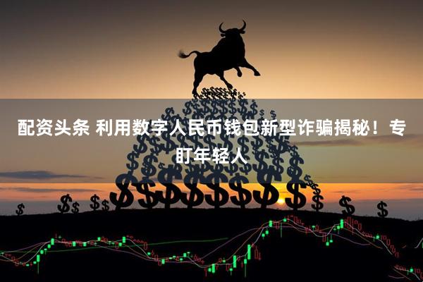 配资头条 利用数字人民币钱包新型诈骗揭秘！专盯年轻人