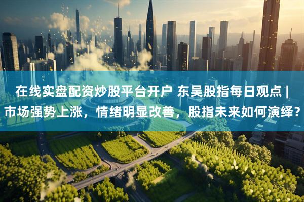 在线实盘配资炒股平台开户 东吴股指每日观点 |市场强势上涨，情绪明显改善，股指未来如何演绎？