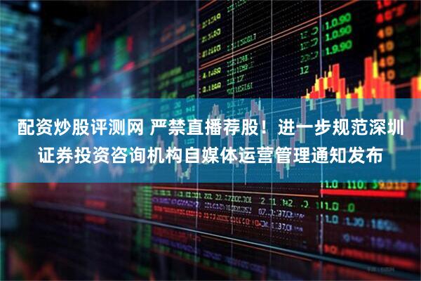配资炒股评测网 严禁直播荐股！进一步规范深圳证券投资咨询机构自媒体运营管理通知发布