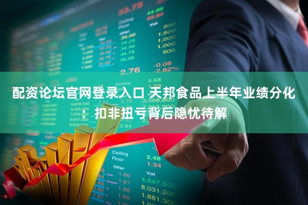 配资论坛官网登录入口 天邦食品上半年业绩分化：扣非扭亏背后隐忧待解