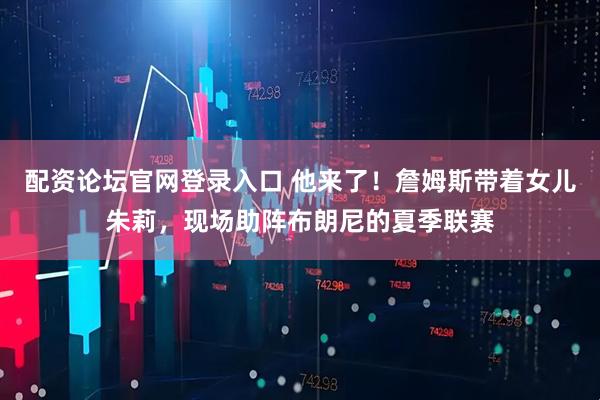 配资论坛官网登录入口 他来了！詹姆斯带着女儿朱莉，现场助阵布朗尼的夏季联赛