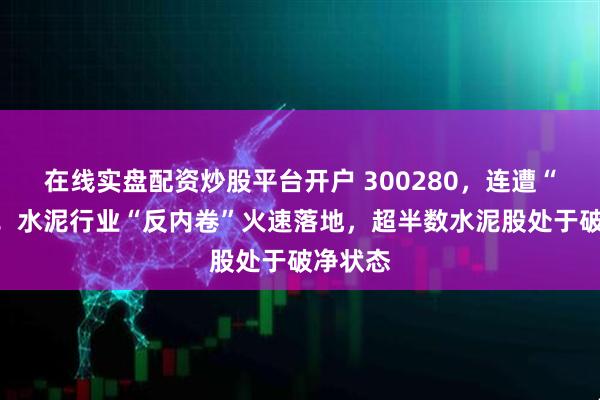 在线实盘配资炒股平台开户 300280，连遭“暴击”！水泥行业“反内卷”火速落地，超半数水泥股处于破净状态