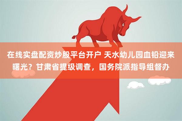 在线实盘配资炒股平台开户 天水幼儿园血铅迎来曙光？甘肃省提级调查，国务院派指导组督办