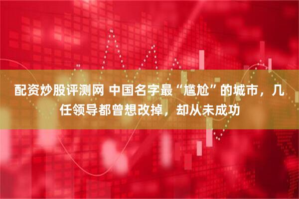 配资炒股评测网 中国名字最“尴尬”的城市，几任领导都曾想改掉，却从未成功