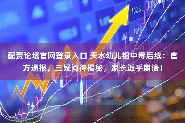 配资论坛官网登录入口 天水幼儿铅中毒后续：官方通报，三疑问待揭秘，家长近乎崩溃！