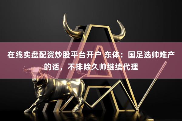 在线实盘配资炒股平台开户 东体：国足选帅难产的话，不排除久帅继续代理