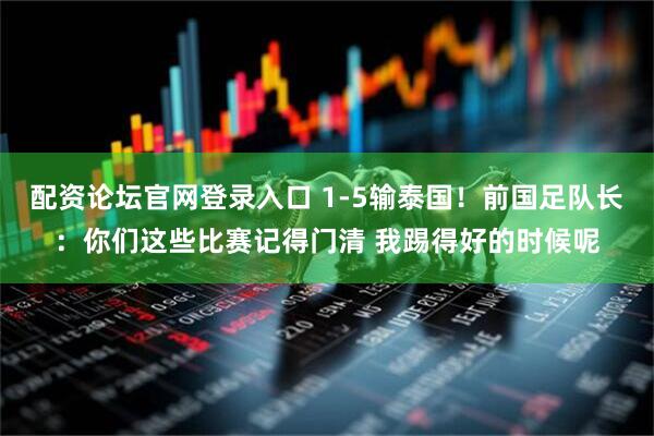 配资论坛官网登录入口 1-5输泰国！前国足队长：你们这些比赛记得门清 我踢得好的时候呢
