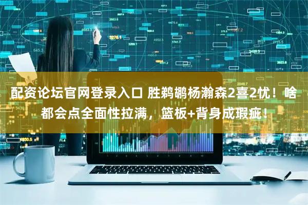 配资论坛官网登录入口 胜鹈鹕杨瀚森2喜2忧！啥都会点全面性拉满，篮板+背身成瑕疵！