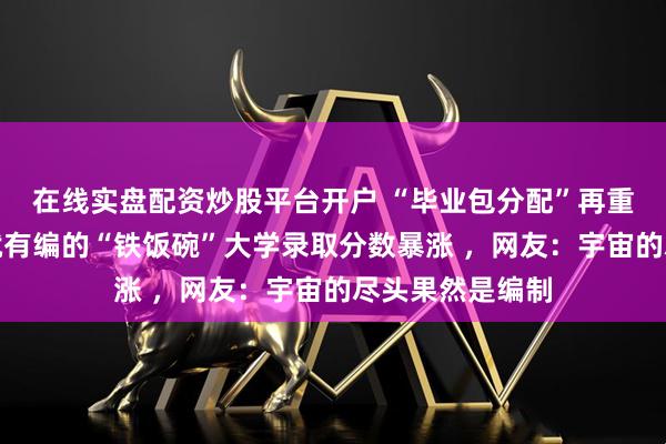在线实盘配资炒股平台开户 “毕业包分配”再重启？一批毕业就有编的“铁饭碗”大学录取分数暴涨 ，网友：宇宙的尽头果然是编制