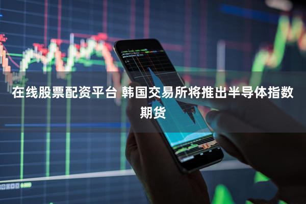 在线股票配资平台 韩国交易所将推出半导体指数期货