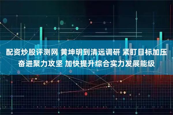 配资炒股评测网 黄坤明到清远调研 紧盯目标加压奋进聚力攻坚 加快提升综合实力发展能级