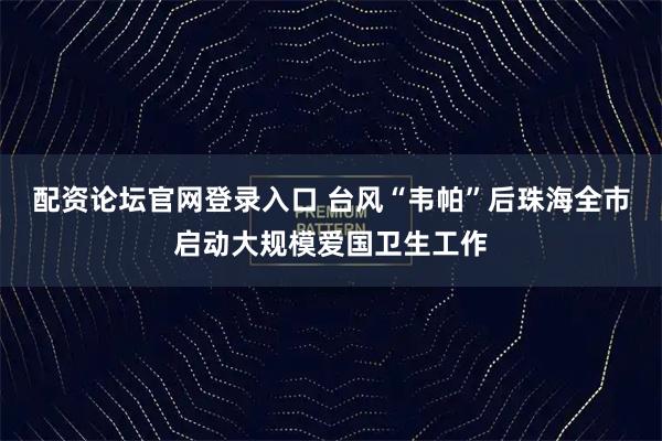 配资论坛官网登录入口 台风“韦帕”后珠海全市启动大规模爱国卫生工作