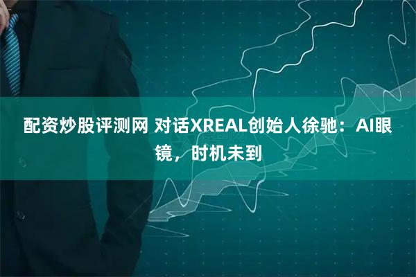 配资炒股评测网 对话XREAL创始人徐驰：AI眼镜，时机未到