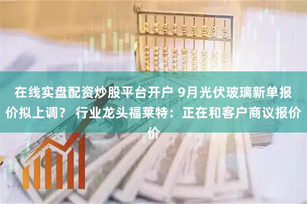 在线实盘配资炒股平台开户 9月光伏玻璃新单报价拟上调？ 行业龙头福莱特：正在和客户商议报价