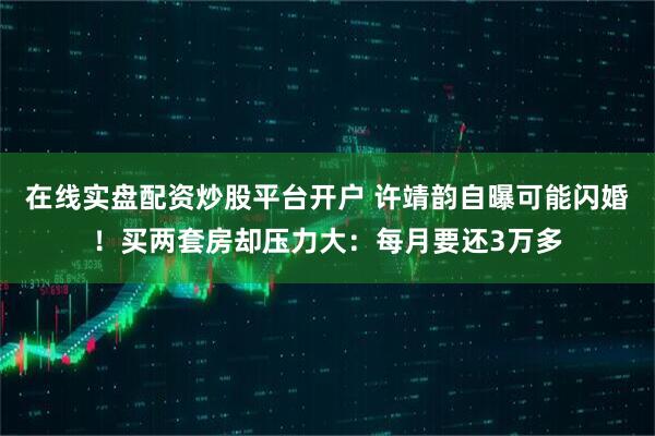 在线实盘配资炒股平台开户 许靖韵自曝可能闪婚！买两套房却压力大：每月要还3万多