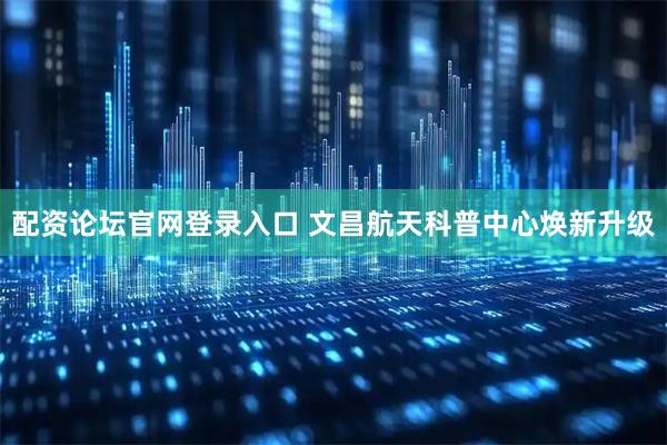 配资论坛官网登录入口 文昌航天科普中心焕新升级