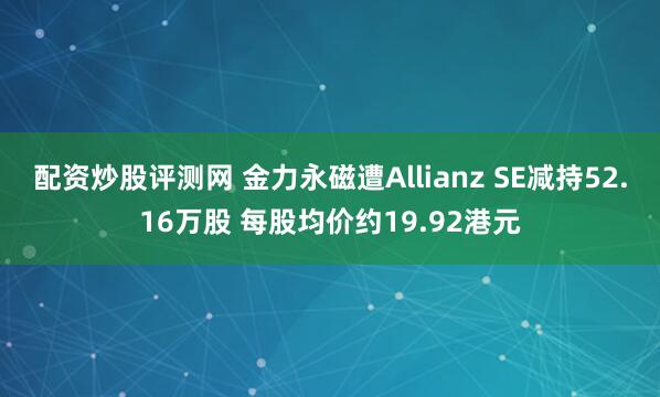 配资炒股评测网 金力永磁遭Allianz SE减持52.16万股 每股均价约19.92港元