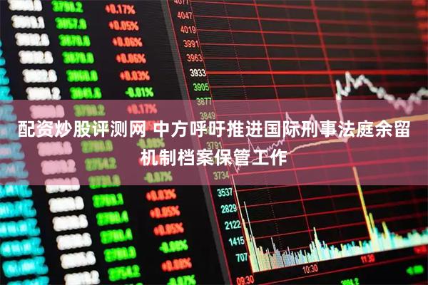 配资炒股评测网 中方呼吁推进国际刑事法庭余留机制档案保管工作