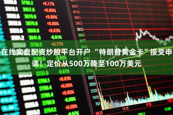 在线实盘配资炒股平台开户 “特朗普黄金卡”接受申请！定价从500万降至100万美元